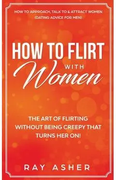 How to Flirt with Women: The Art of Flirting Without Being Creepy That Turns Her On! How to Approach, Talk to & Attract Women (Dating Advice fo - Ray Asher