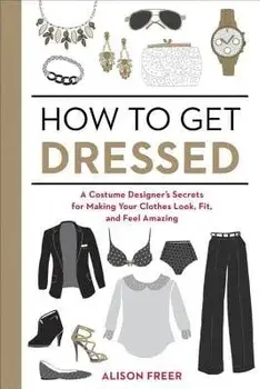 How to Get Dressed: A Costume Designer's Secrets for Making Your Clothes Look, Fit, and Feel Amazing, Paperback/Alison Freer
