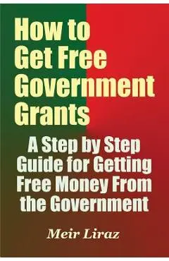 How to Get Free Government Grants - A Step by Step Guide for Getting Free Money From the Government - Meir Liraz