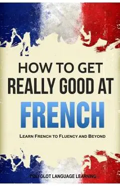 How to Get Really Good at French: Learn French to Fluency and Beyond - Language Learning Polyglot
