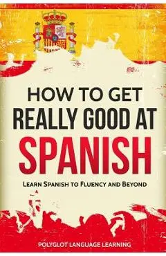 How to Get Really Good at Spanish: Learn Spanish to Fluency and Beyond - Language Learning Polyglot