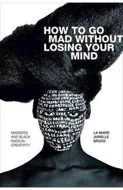 How to Go Mad Without Losing Your Mind: Madness and Black Radical Creativity - La Marr Jurelle Bruce