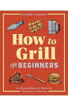 How to Grill for Beginners: A Grilling Cookbook for Mastering Techniques and Recipes - Richard Sherman