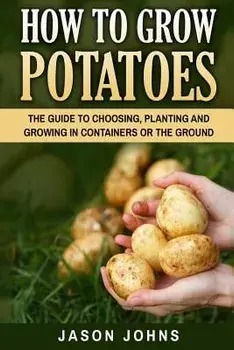 How to Grow Potatoes: The Guide to Choosing, Planting and Growing in Containers or the Ground, Paperback/Jason Johns