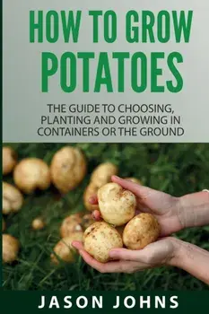 How To Grow Potatoes: The Guide To Choosing, Planting And Growing In Containers Or The Ground, Paperback/Jason Johns