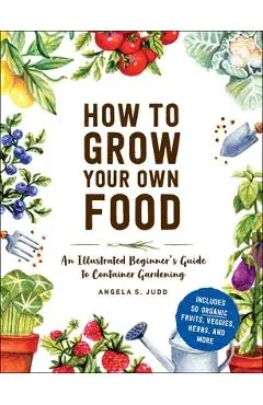 How to Grow Your Own Food: An Illustrated Beginner's Guide to Container Gardening - Angela S. Judd