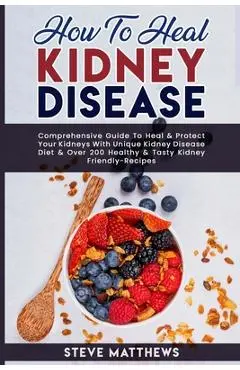 How to Heal Kidney Disease: Comprehensive Guide to Heal and Protect Your Kidneys With Unique Kidney Disease Diet and Over 200 Healthy and Tasty Ki - Steve Matthews