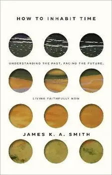 How to Inhabit Time: Understanding the Past, Facing the Future, Living Faithfully Now, Hardcover/James K. A. Smith