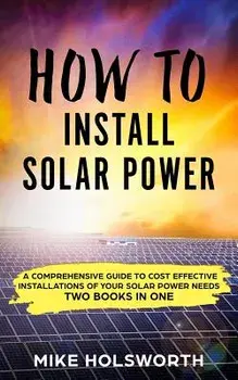 How to Install Solar Power: A Comprehensive Guide to Cost Effective Installations of Your Solar Power Needs (Two Books in One), Paperback/Mike Holsworth