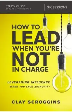 How to Lead When You're Not in Charge Study Guide: Leveraging Influence When You Lack Authority - Clay Scroggins