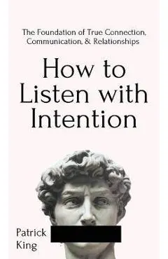 How to Listen with Intention: The Foundation of True Connection, Communication, and Relationships: The Foundation of True Connection, Communication, - Patrick King
