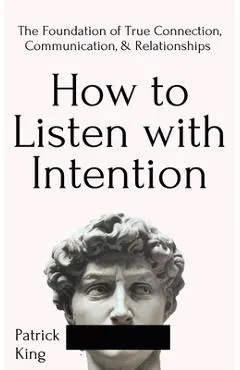 How to Listen with Intention: The Foundation of True Connection, Communication, and Relationships - Patrick King