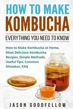 How to Make Kombucha: Everything You Need to Know - How to Make Kombucha at Home, Most Delicious Kombucha Recipes, Simple Methods, Useful Ti, Paperback/Jason Goodfellow