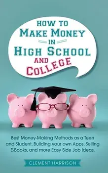 How to Make Money in High School and College: Best Money Making Methods as a Teen and Student, Building Your Own Apps, Selling E-books, and More Easy/Clement Harrison