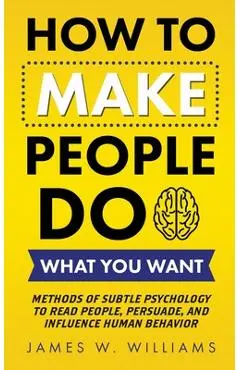 How to Make People Do What You Want: Methods of Subtle Psychology to Read People, Persuade, and Influence Human Behavior - James W. Williams