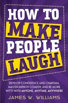How to Make People Laugh: Develop Confidence and Charisma, Master Improv Comedy, and Be More Witty with Anyone, Anytime, Anywhere/James W. Williams