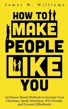 How to Make People Like You: 19 Science-Based Methods to Increase Your Charisma, Spark Attraction, Win Friends, and Connect Effortlessly/James W. Williams