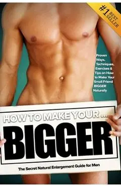 How to Make Your... BIGGER! The Secret Natural Enlargement Guide for Men. Proven Ways, Techniques, Exercises & Tips on How to Make Your Small Friend B - Kyle Hudson
