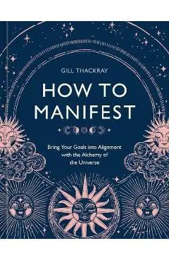How to Manifest: Bring Your Goals Into Alignment with the Alchemy of the Universe [A Manifestation Book] - Gill Thackray