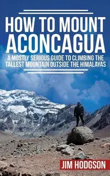 How to Mount Aconcagua: A Mostly Serious Guide to Climbing the Tallest Mountain Outside the Himalayas, Paperback/Jim Hodgson