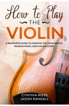 How to Play the Violin: A Beginner's Guide to Learning the Violin Basics, Reading Music, and Playing Songs - Jason Randall