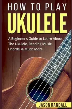 How To Play Ukulele: A Beginner's Guide to Learn About The Ukulele, Reading Music, Chords, & Much More, Paperback/Jason Randall