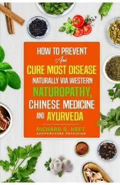 How to Prevent and Cure Most Disease Naturally via Western Naturopathy, Chinese Medicine and Ayurveda - Richard G. Heft