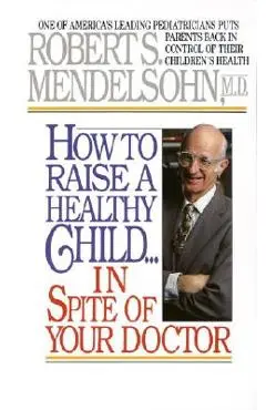 How to Raise a Healthy Child in Spite of Your Doctor: One of America's Leading Pediatricians Puts Parents Back in Control of Their Children's Health - Robert S. Mendelsohn