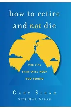 How to Retire and Not Die: The 3 Ps That Will Keep You Young - Gary Sirak