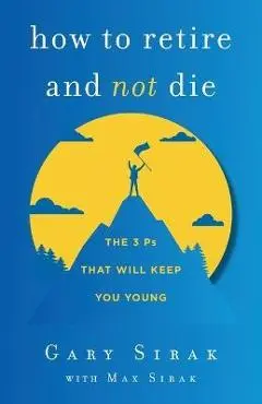 How to Retire and Not Die: The 3 Ps That Will Keep You Young - Gary Sirak