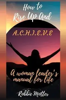 How to Rise Up and A.C.H.I.E.V.E; A Woman Leaders Manual for Life, Paperback/Robbie Motter