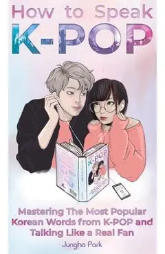 How to Speak KPOP: Mastering the Most Popular Korean Words from K-POP and Talking Like a Real Fan - Jungho Park