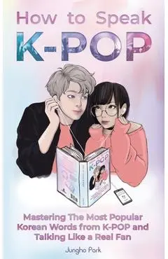 How to Speak KPOP: Mastering the Most Popular Korean Words from K-POP and Talking Like a Real Fan - Jungho Park