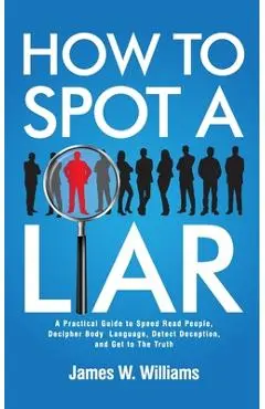 How to Spot a Liar: A Practical Guide to Speed Read People, Decipher Body Language, Detect Deception, and Get to The Truth - James W. Williams
