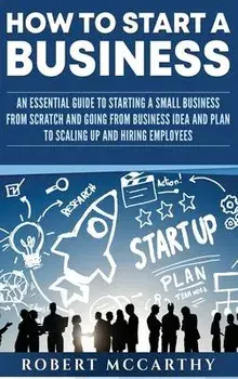 How to Start a Business: An Essential Guide to Starting a Small Business from Scratch and Going from Business Idea and Plan to Scaling Up and H, Hardcover/Robert McCarthy