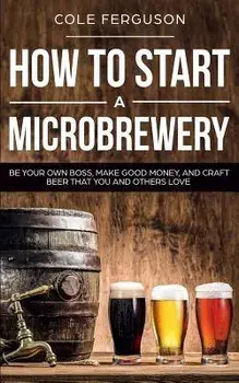 How to Start a Microbrewery: Be Your Own Boss, Make Good Money, and Craft Beer That You and Others Love, Paperback/Cole Ferguson