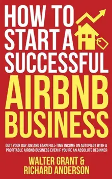 How to Start a Successful Airbnb Business: Quit Your Day Job and Earn Full-time Income on Autopilot With a Profitable Airbnb Business Even if You're a/Walter Grant