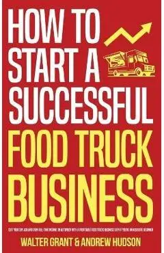 How to Start a Successful Food Truck Business: Quit Your Day Job and Earn Full-time Income on Autopilot With a Profitable Food Truck Business Even if - Walter Grant