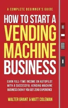 How to Start a Vending Machine Business: Earn Full-Time Income on Autopilot with a Successful Vending Machine Business even if You Got Zero Experience, Hardcover/Walter Grant