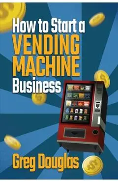 How to Start a Vending Machine Business: Make a Full-Time Income on Autopilot with This Step-By-Step Guide for Beginners & Create A Protable Side Hust - Greg Douglas