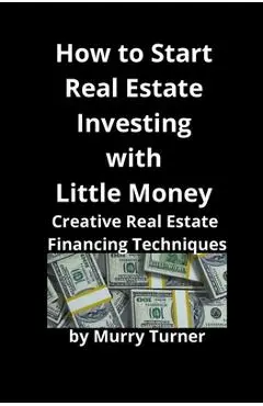 How to Start Real Estate Investing with Little Money: Creative Real Estate Financing Techniques - Murry Turner