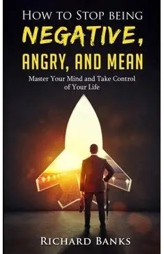 How to Stop Being Negative, Angry, and Mean: Master Your Mind and Take Control of Your Life - Richard Banks