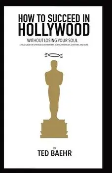 How to Succeed in Hollywood Without Losing Your Soul: A Field Guide for Christian Screenwriters, Actors, Producers, Directors, and More, Paperback/Ted Baehr