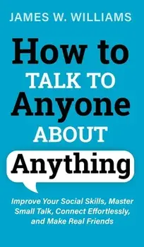How to Talk to Anyone About Anything: Improve Your Social Skills, Master Small Talk, Connect Effortlessly, and Make Real Friends/James W. Williams