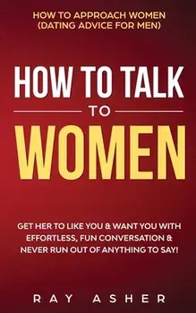 How to Talk to Women: Get Her to Like You & Want You With Effortless, Fun Conversation & Never Run Out of Anything to Say! How to Approach W/Ray Asher