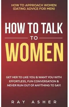 How to Talk to Women: Get Her to Like You & Want You With Effortless, Fun Conversation & Never Run Out of Anything to Say! How to Approach W - Ray Asher