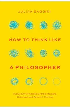 How to Think Like a Philosopher: Twelve Key Principles for More Humane, Balanced, and Rational Thinking - Julian Baggini