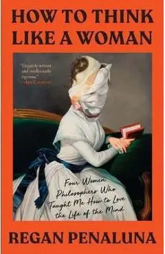 How to Think Like a Woman: Four Women Philosophers Who Taught Me How to Love the Life of the Mind - Regan Penaluna