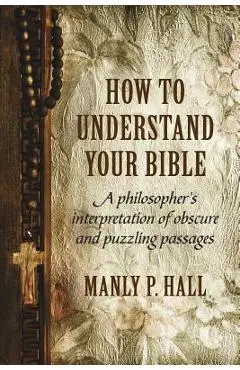 How To Understand Your Bible: A Philosopher's Interpretation of Obscure and Puzzling Passages - Manly P. Hall