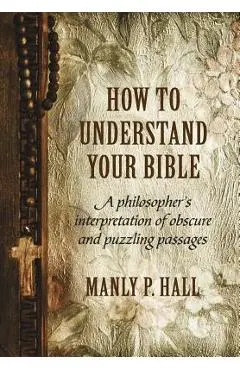 How To Understand Your Bible: A Philosopher's Interpretation of Obscure and Puzzling Passages - Manly P. Hall